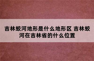 吉林蛟河地形是什么地形区 吉林蛟河在吉林省的什么位置